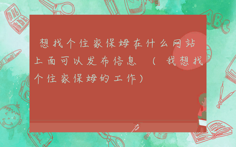 想找个住家保姆在什么网站上面可以发布信息 (我想找个住家保姆的工作)